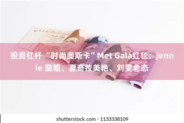 投资杠杆 “时尚奥斯卡”Met Gala红毯：Jennie 腿粗、夏奇拉美艳、刘雯老态