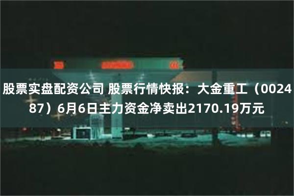 股票实盘配资公司 股票行情快报：大金重工（002487）6月6日主力资金净卖出2170.19万元