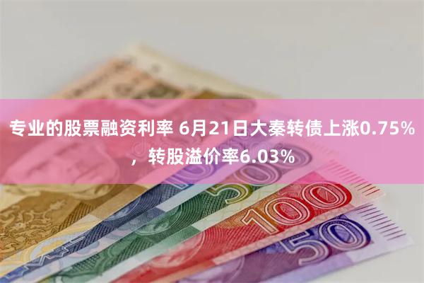 专业的股票融资利率 6月21日大秦转债上涨0.75%，转股溢价率6.03%