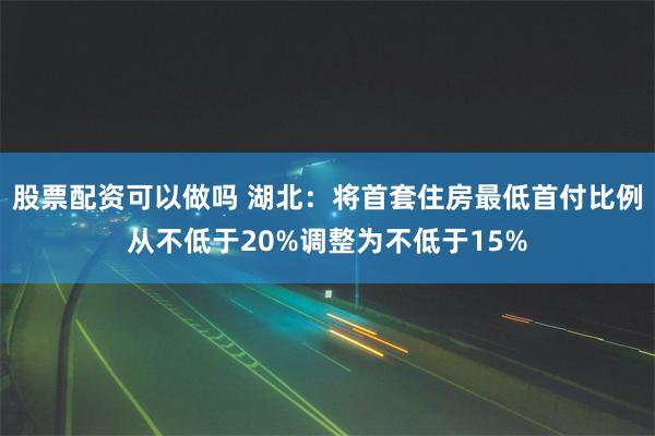 股票配资可以做吗 湖北：将首套住房最低首付比例从不低于20%调整为不低于15%