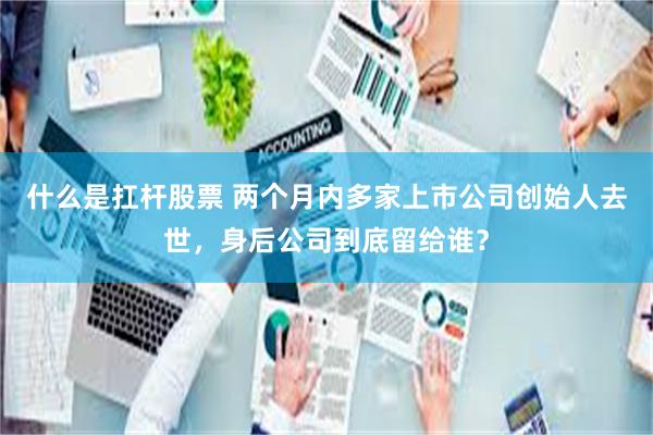 什么是扛杆股票 两个月内多家上市公司创始人去世，身后公司到底留给谁？