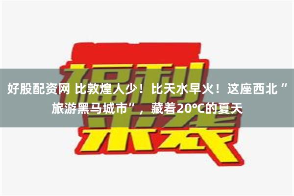 好股配资网 比敦煌人少！比天水早火！这座西北“旅游黑马城市”，藏着20℃的夏天