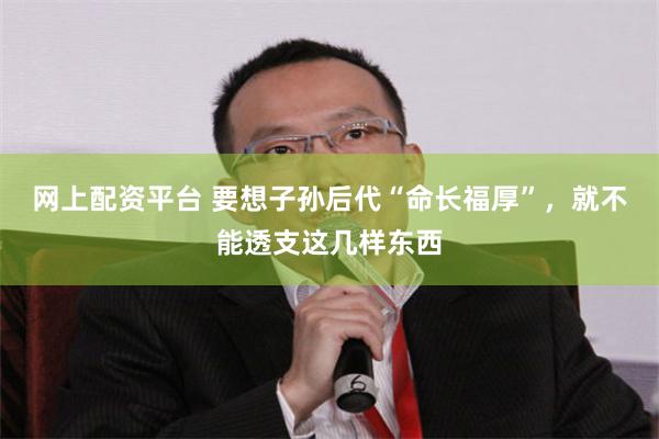 网上配资平台 要想子孙后代“命长福厚”，就不能透支这几样东西