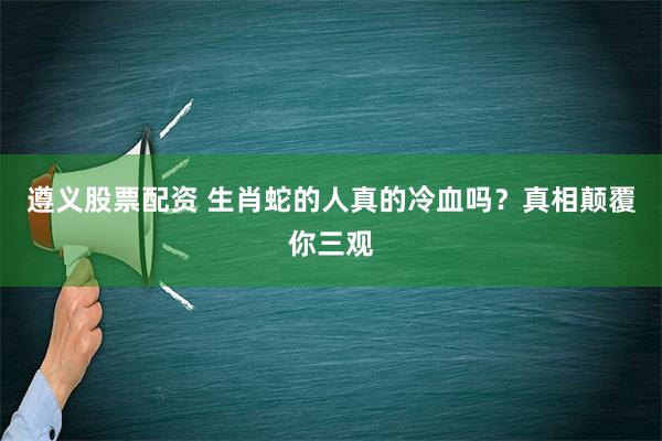 遵义股票配资 生肖蛇的人真的冷血吗？真相颠覆你三观