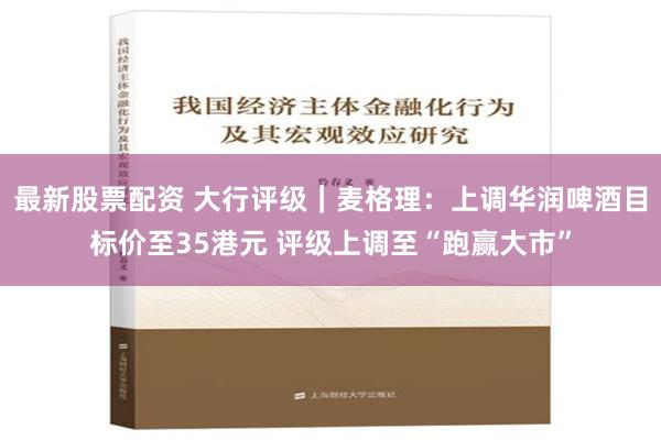 最新股票配资 大行评级｜麦格理：上调华润啤酒目标价至35港元 评级上调至“跑赢大市”