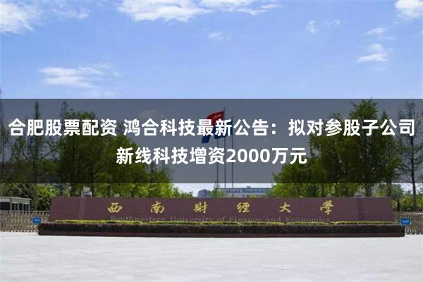 合肥股票配资 鸿合科技最新公告：拟对参股子公司新线科技增资2000万元