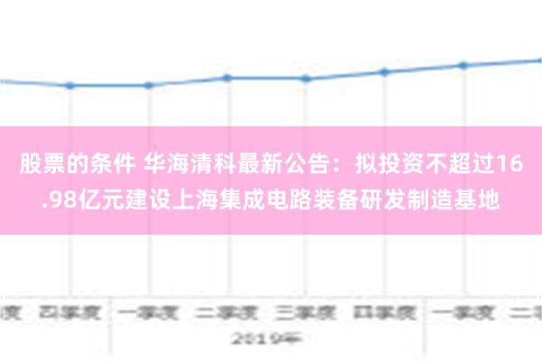 股票的条件 华海清科最新公告：拟投资不超过16.98亿元建设上海集成电路装备研发制造基地