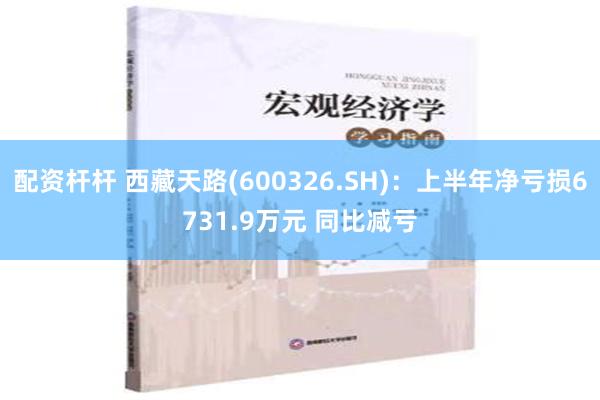 配资杆杆 西藏天路(600326.SH)：上半年净亏损6731.9万元 同比减亏