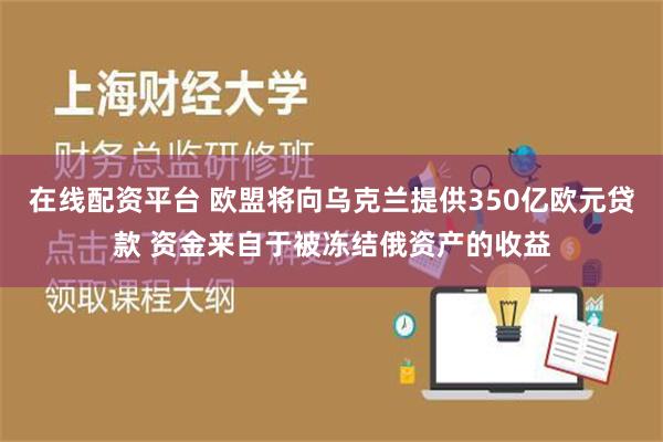 在线配资平台 欧盟将向乌克兰提供350亿欧元贷款 资金来自于被冻结俄资产的收益