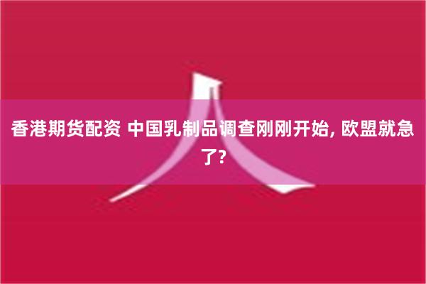 香港期货配资 中国乳制品调查刚刚开始, 欧盟就急了?