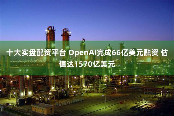 十大实盘配资平台 OpenAI完成66亿美元融资 估值达1570亿美元