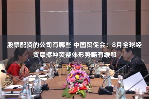 股票配资的公司有哪些 中国贸促会：8月全球经贸摩擦冲突整体形势略有缓和