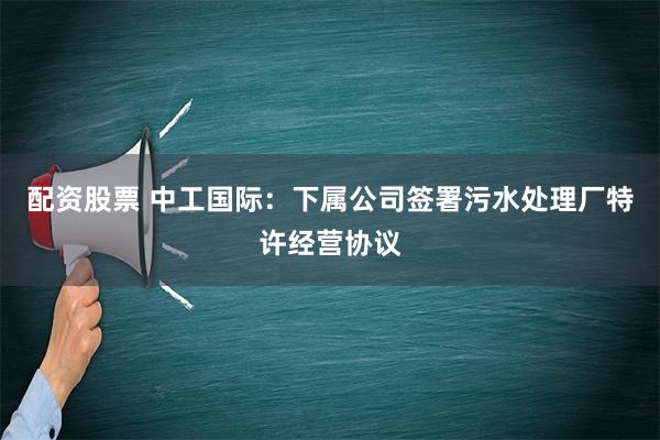 配资股票 中工国际：下属公司签署污水处理厂特许经营协议