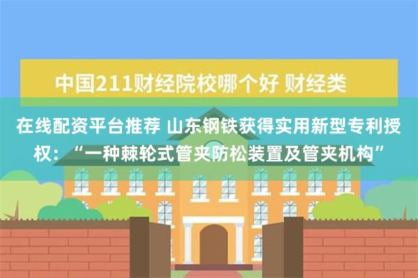 在线配资平台推荐 山东钢铁获得实用新型专利授权：“一种棘轮式管夹防松装置及管夹机构”