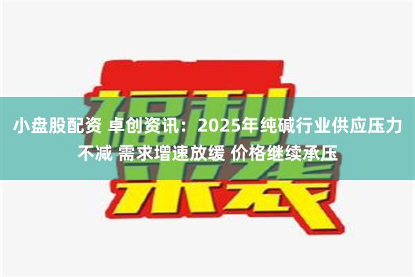 小盘股配资 卓创资讯：2025年纯碱行业供应压力不减 需求增速放缓 价格继续承压