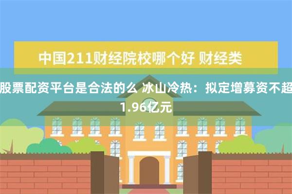 股票配资平台是合法的么 冰山冷热：拟定增募资不超1.96亿元