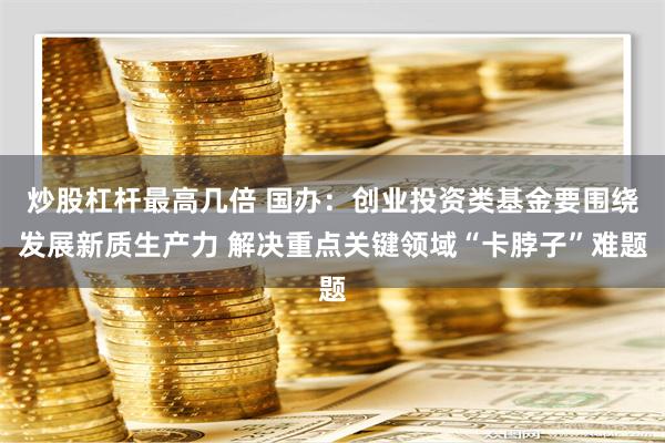 炒股杠杆最高几倍 国办：创业投资类基金要围绕发展新质生产力 解决重点关键领域“卡脖子”难题