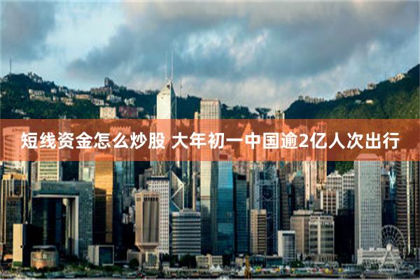 短线资金怎么炒股 大年初一中国逾2亿人次出行